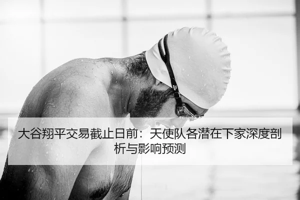 大谷翔平交易截止日前：天使队各潜在下家深度剖析与影响预测
